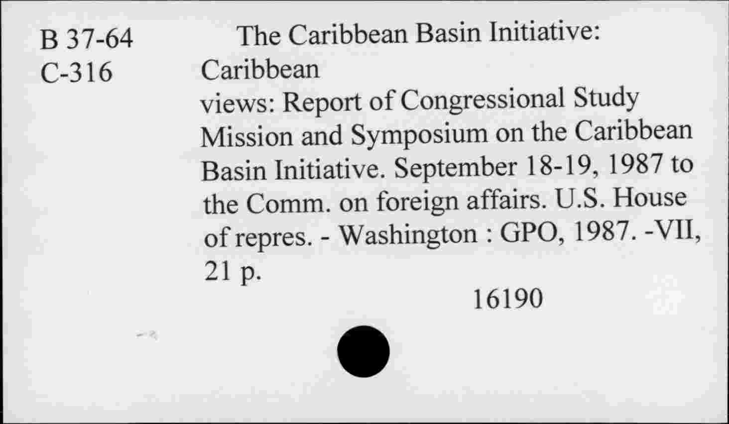 ﻿B 37-64
C-316
The Caribbean Basin Initiative:
Caribbean
views: Report of Congressional Study Mission and Symposium on the Caribbean Basin Initiative. September 18-19, 1987 to the Comm, on foreign affairs. U.S. House of repres. - Washington : GPO, 1987. -VII, 21 p.
16190